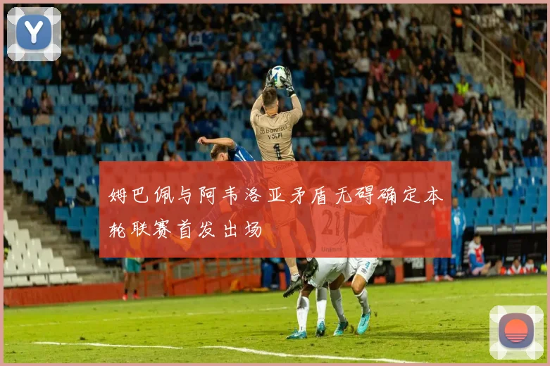 姆巴佩与阿韦洛亚矛盾无碍确定本轮联赛首发出场