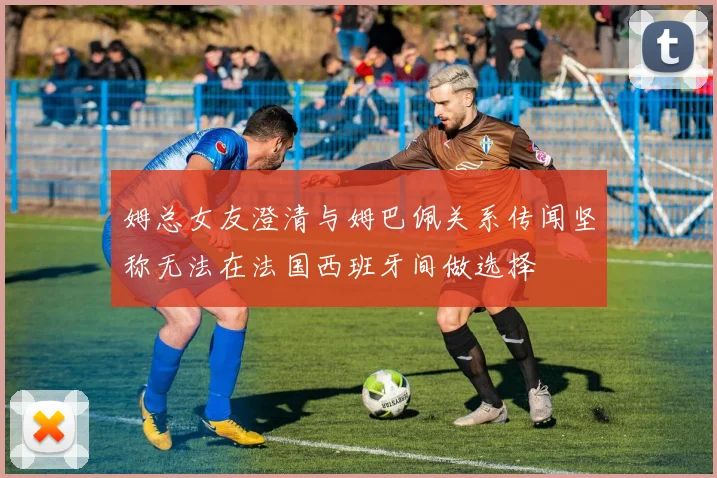 姆总女友澄清与姆巴佩关系传闻坚称无法在法国西班牙间做选择