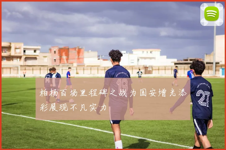 柏杨百场里程碑之战为国安增光添彩展现不凡实力