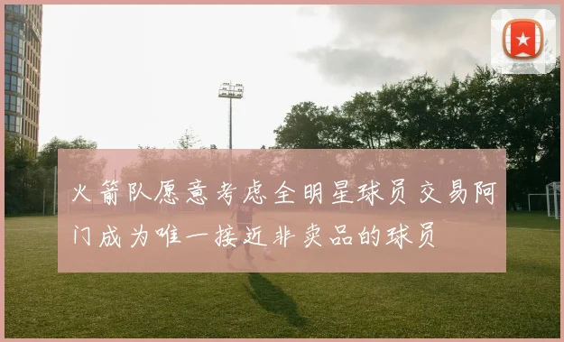 火箭队愿意考虑全明星球员交易阿门成为唯一接近非卖品的球员