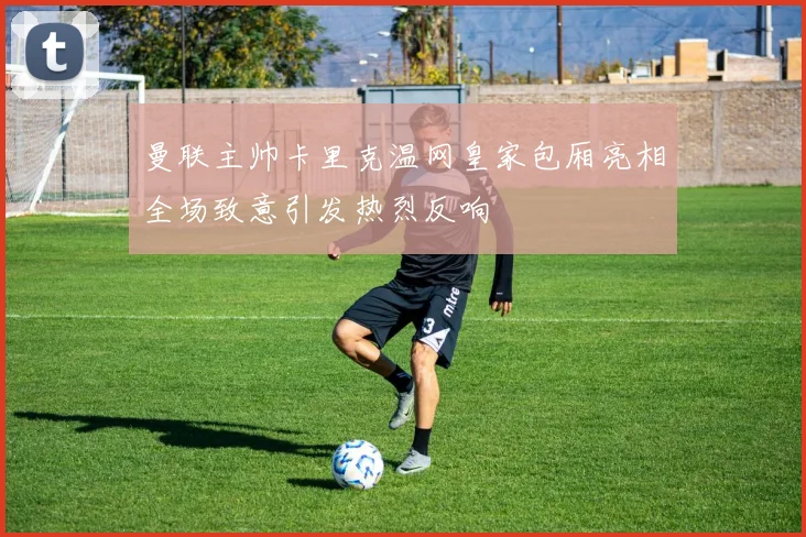 曼联主帅卡里克温网皇家包厢亮相全场致意引发热烈反响