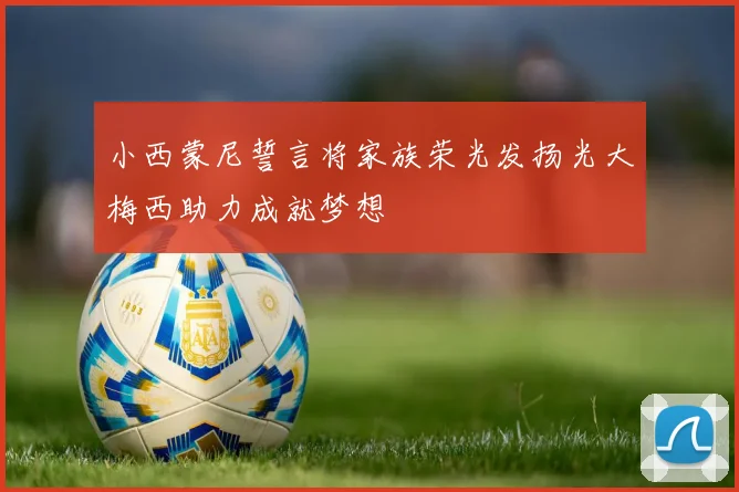 小西蒙尼誓言将家族荣光发扬光大梅西助力成就梦想