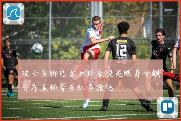 瑞士国脚巴尔加斯表现亮眼身价飙升布莱顿等多队争抢他
