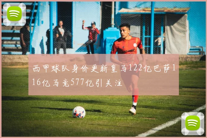 西甲球队身价更新皇马122亿巴萨116亿马竞577亿引关注