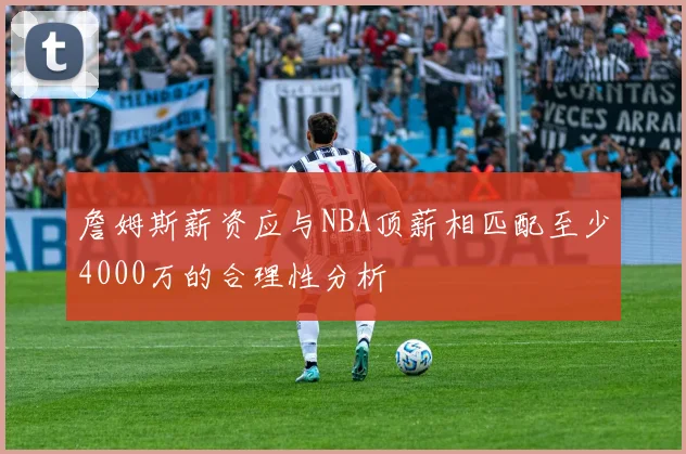 詹姆斯薪资应与NBA顶薪相匹配至少4000万的合理性分析