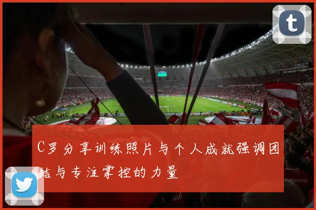 C罗分享训练照片与个人成就强调团结与专注掌控的力量