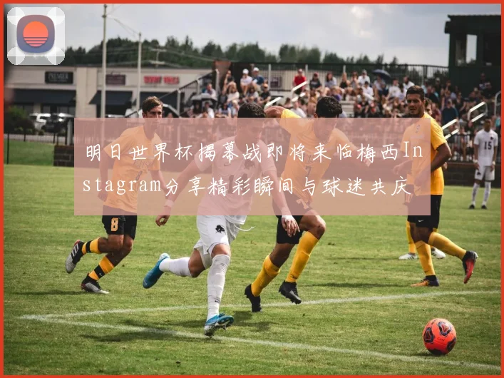 明日世界杯揭幕战即将来临梅西Instagram分享精彩瞬间与球迷共庆