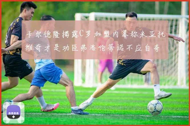 卡尔德隆揭露C罗加盟内幕称米亚托维奇才是功臣弗洛伦蒂诺不应自夸