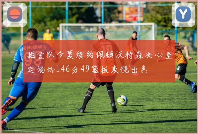 掘金队今夏续约佩顿沃特森决心坚定场均146分49篮板表现出色