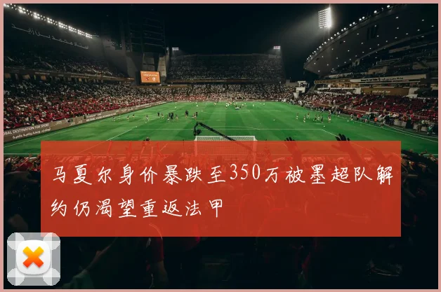 马夏尔身价暴跌至350万被墨超队解约仍渴望重返法甲